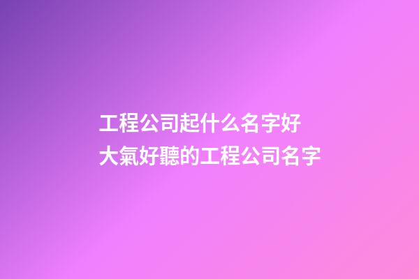 工程公司起什么名字好 大氣好聽的工程公司名字-第1張-公司起名-玄機派
